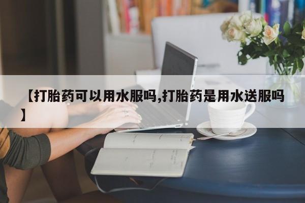 哪里可以买到打胎药【打胎药可以用水服吗,打胎药是用水送服吗】
