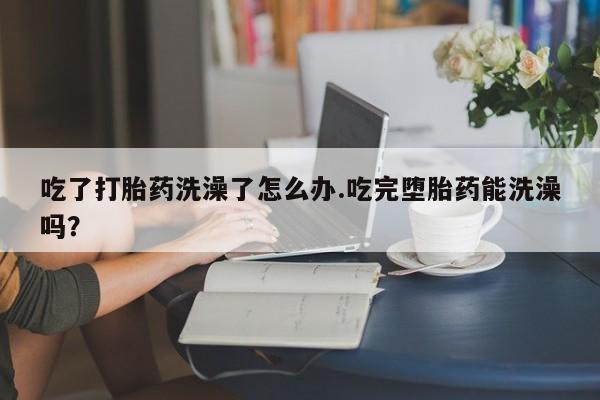 哪里可以买到打胎药吃了打胎药洗澡了怎么办.吃完堕胎药能洗澡吗？