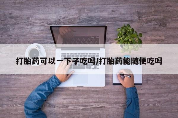 哪里可以买到打胎药打胎药可以一下子吃吗/打胎药能随便吃吗