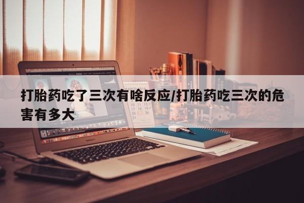 哪里可以买到打胎药打胎药吃了三次有啥反应/打胎药吃三次的危害有多大