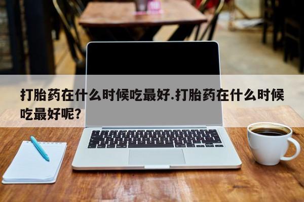 哪里可以买到打胎药打胎药在什么时候吃最好.打胎药在什么时候吃最好呢？