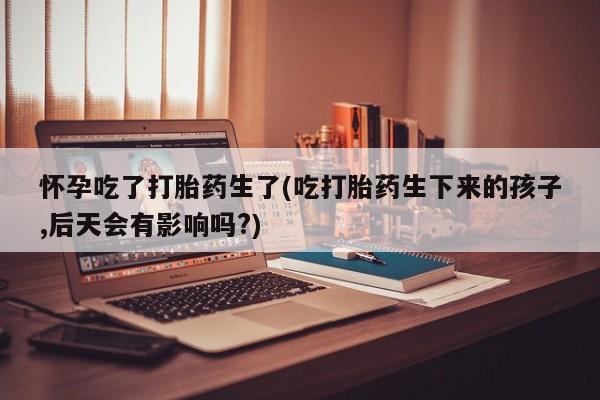 哪里可以买到打胎药怀孕吃了打胎药生了(吃打胎药生下来的孩子,后天会有影响吗?)