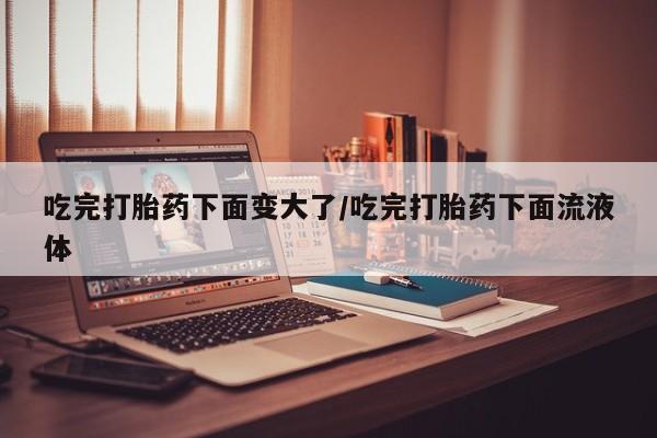 哪里可以买到打胎药吃完打胎药下面变大了/吃完打胎药下面流液体