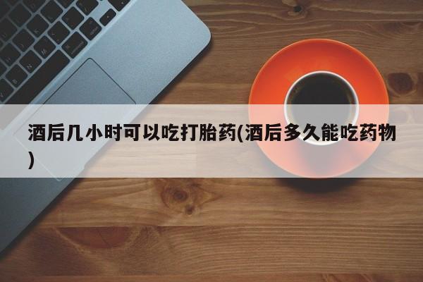 哪里可以买到打胎药酒后几小时可以吃打胎药(酒后多久能吃药物)