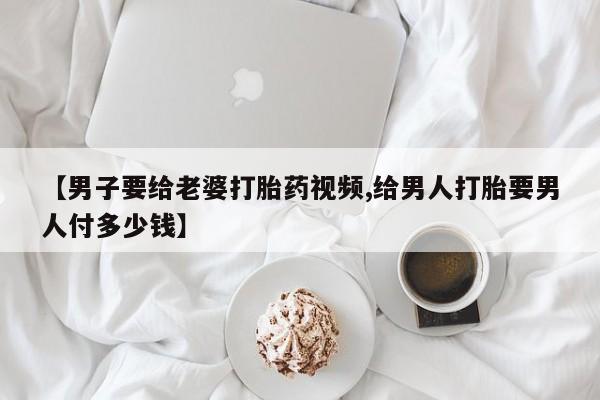 哪里可以买到打胎药【男子要给老婆打胎药视频,给男人打胎要男人付多少钱】