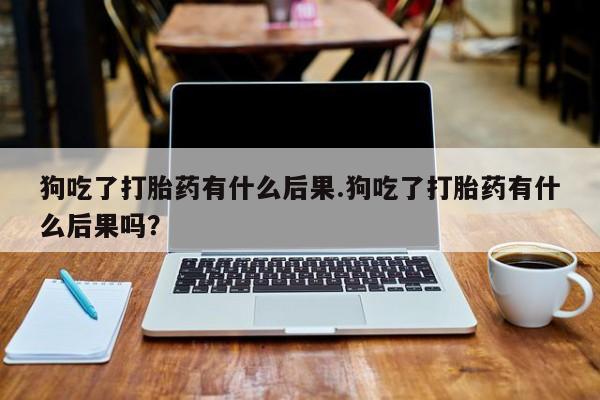哪里可以买到打胎药狗吃了打胎药有什么后果.狗吃了打胎药有什么后果吗？