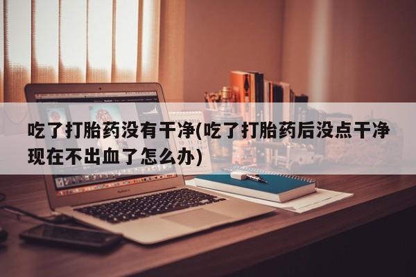 哪里可以买到打胎药吃了打胎药没有干净(吃了打胎药后没点干净现在不出血了怎么办)