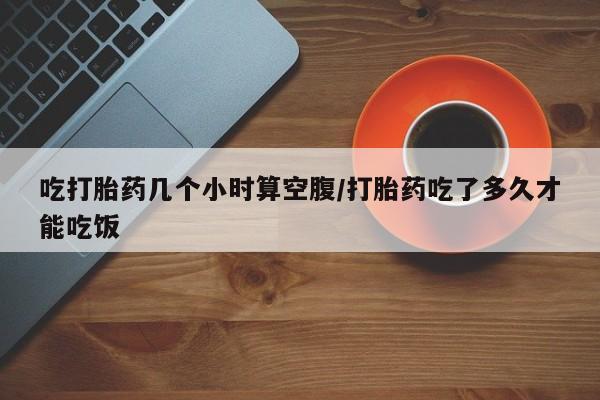 哪里可以买到打胎药吃打胎药几个小时算空腹/打胎药吃了多久才能吃饭