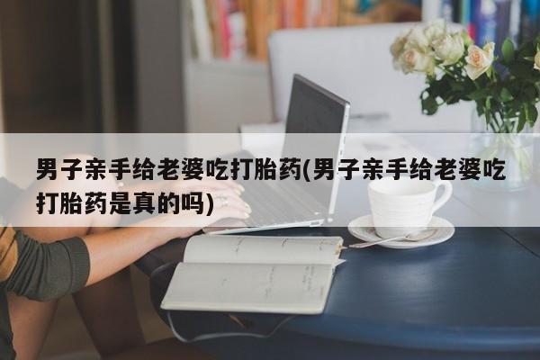 哪里可以买到打胎药男子亲手给老婆吃打胎药(男子亲手给老婆吃打胎药是真的吗)