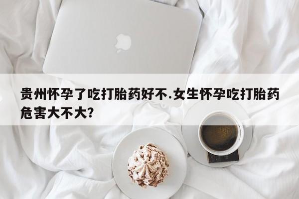 哪里可以买到打胎药贵州怀孕了吃打胎药好不.女生怀孕吃打胎药危害大不大？
