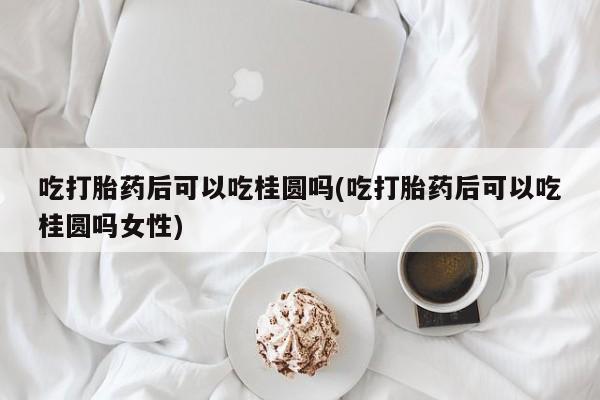 哪里可以买到打胎药吃打胎药后可以吃桂圆吗(吃打胎药后可以吃桂圆吗女性)
