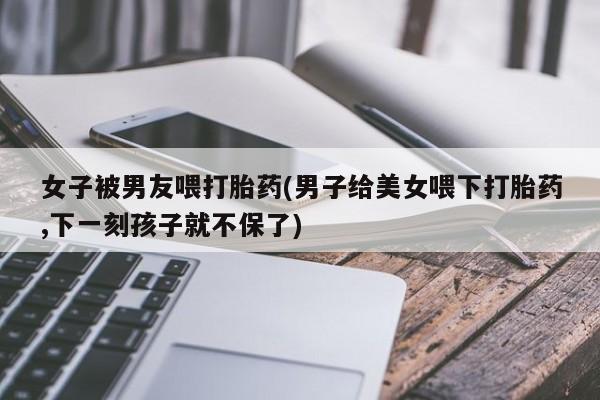 哪里可以买到打胎药女子被男友喂打胎药(男子给美女喂下打胎药,下一刻孩子就不保了)