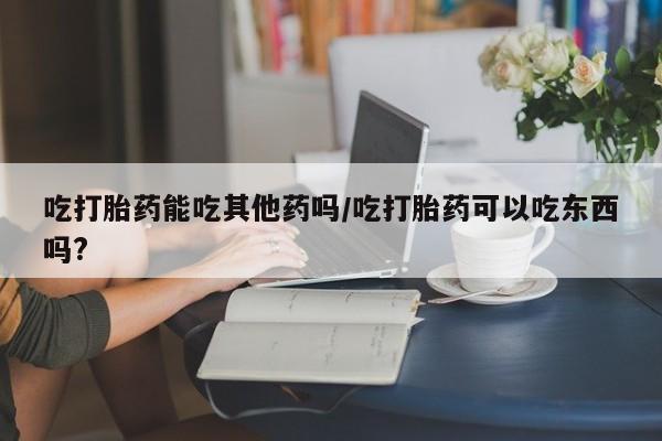 哪里可以买到打胎药吃打胎药能吃其他药吗/吃打胎药可以吃东西吗?