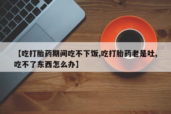 哪里可以买到打胎药【吃打胎药期间吃不下饭,吃打胎药老是吐,吃不了东西怎么办】