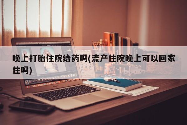 哪里可以买到打胎药晚上打胎住院给药吗(流产住院晚上可以回家住吗)