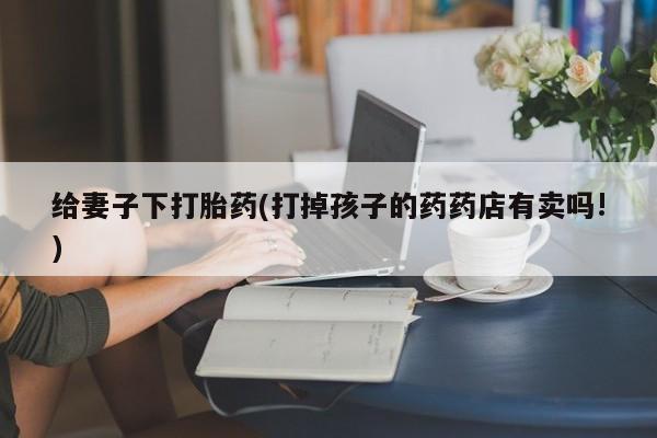 哪里可以买到打胎药给妻子下打胎药(打掉孩子的药药店有卖吗!)