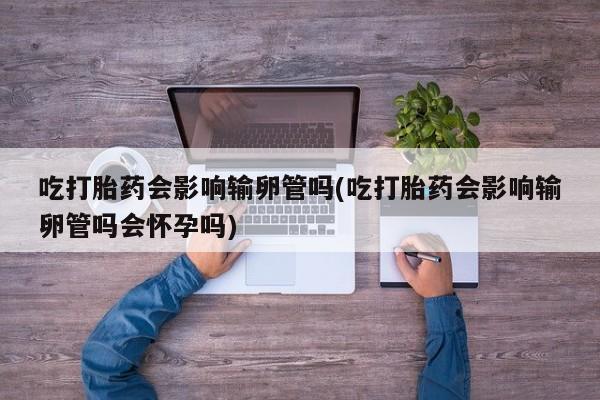 哪里可以买到打胎药吃打胎药会影响输卵管吗(吃打胎药会影响输卵管吗会怀孕吗)