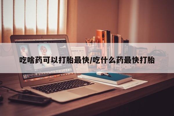 哪里可以买到打胎药吃啥药可以打胎最快/吃什么药最快打胎