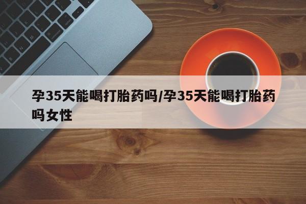 哪里可以买到打胎药孕35天能喝打胎药吗/孕35天能喝打胎药吗女性