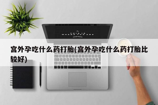 哪里可以买到打胎药宫外孕吃什么药打胎(宫外孕吃什么药打胎比较好)