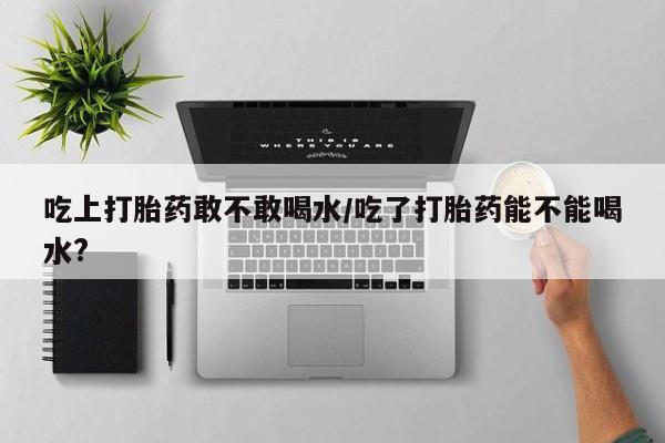 哪里可以买到打胎药吃上打胎药敢不敢喝水/吃了打胎药能不能喝水?