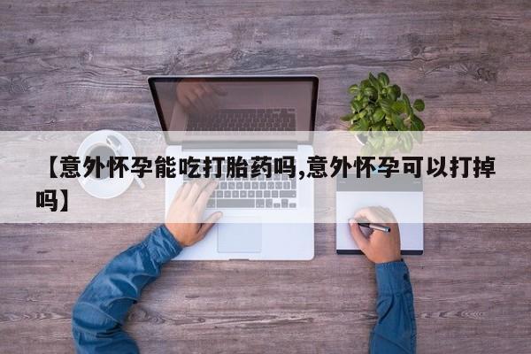 哪里可以买到打胎药【意外怀孕能吃打胎药吗,意外怀孕可以打掉吗】
