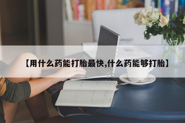 哪里可以买到打胎药【用什么药能打胎最快,什么药能够打胎】
