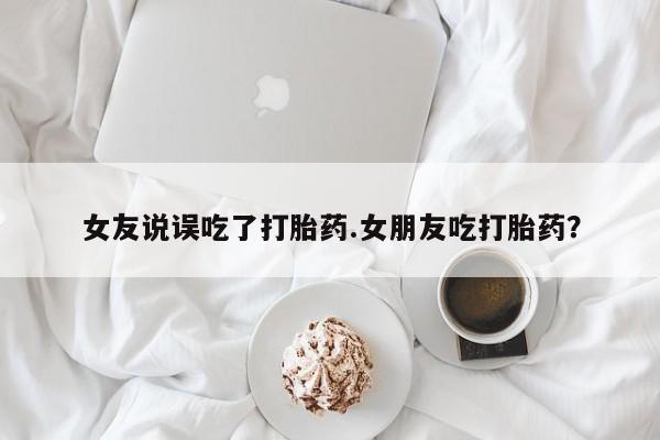 哪里可以买到打胎药女友说误吃了打胎药.女朋友吃打胎药？