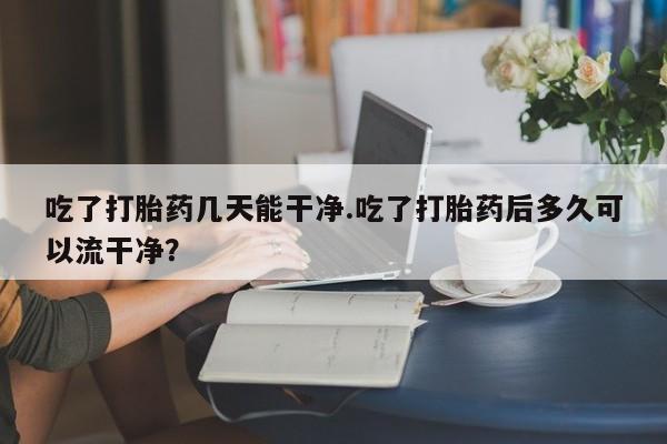 哪里可以买到打胎药吃了打胎药几天能干净.吃了打胎药后多久可以流干净？