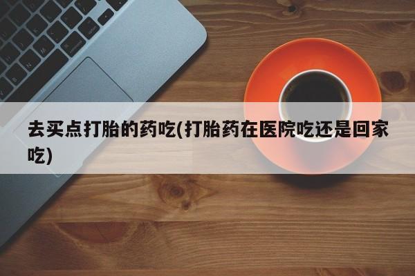 哪里可以买到打胎药去买点打胎的药吃(打胎药在医院吃还是回家吃)