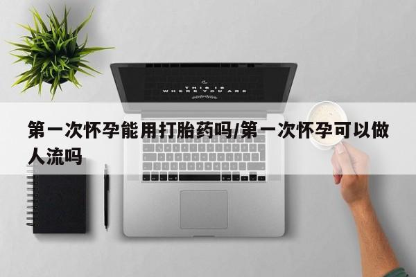 哪里可以买到打胎药第一次怀孕能用打胎药吗/第一次怀孕可以做人流吗