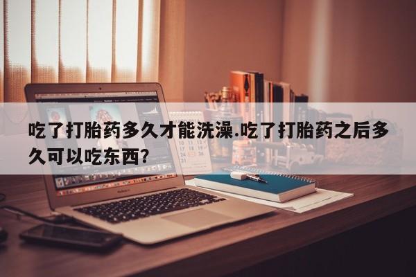 哪里可以买到打胎药吃了打胎药多久才能洗澡.吃了打胎药之后多久可以吃东西？