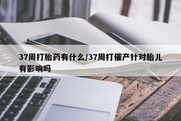 哪里可以买到打胎药37周打胎药有什么/37周打催产针对胎儿有影响吗
