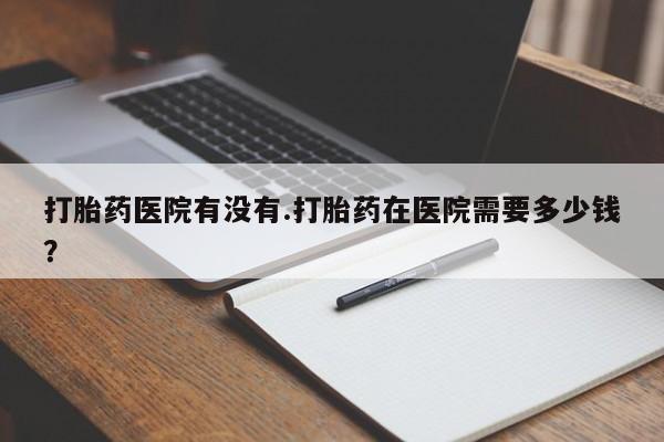 哪里可以买到打胎药打胎药医院有没有.打胎药在医院需要多少钱？