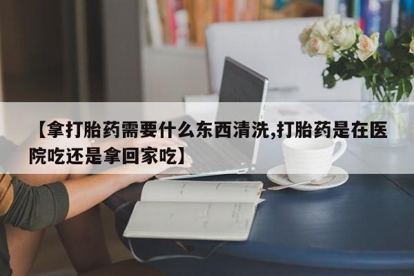 哪里可以买到打胎药【拿打胎药需要什么东西清洗,打胎药是在医院吃还是拿回家吃】