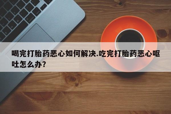 哪里可以买到打胎药喝完打胎药恶心如何解决.吃完打胎药恶心呕吐怎么办？