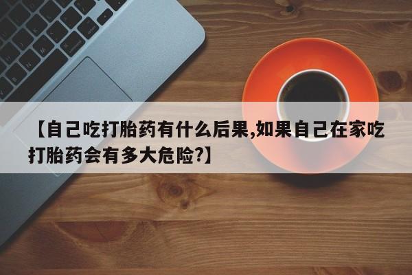 哪里可以买到打胎药【自己吃打胎药有什么后果,如果自己在家吃打胎药会有多大危险?】