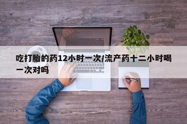 哪里可以买到打胎药吃打胎的药12小时一次/流产药十二小时喝一次对吗