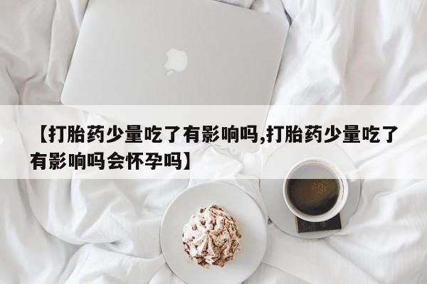 哪里可以买到打胎药【打胎药少量吃了有影响吗,打胎药少量吃了有影响吗会怀孕吗】