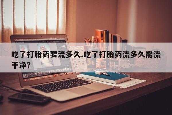 哪里可以买到打胎药吃了打胎药要流多久.吃了打胎药流多久能流干净？