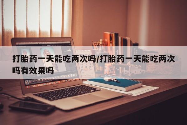 哪里可以买到打胎药打胎药一天能吃两次吗/打胎药一天能吃两次吗有效果吗