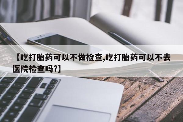 哪里可以买到打胎药【吃打胎药可以不做检查,吃打胎药可以不去医院检查吗?】