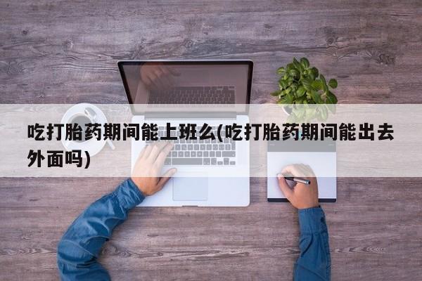 哪里可以买到打胎药吃打胎药期间能上班么(吃打胎药期间能出去外面吗)
