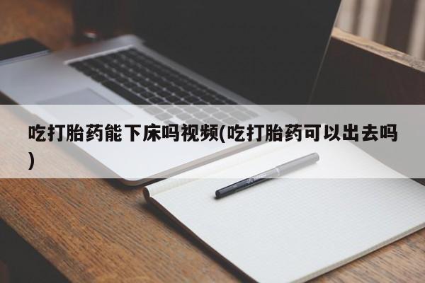哪里可以买到打胎药吃打胎药能下床吗视频(吃打胎药可以出去吗)
