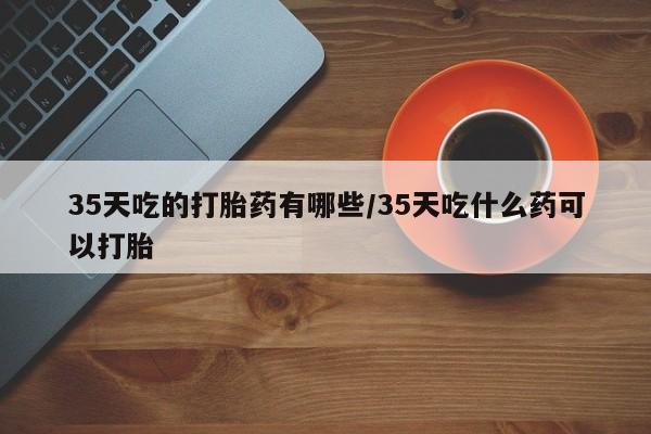哪里可以买到打胎药35天吃的打胎药有哪些/35天吃什么药可以打胎