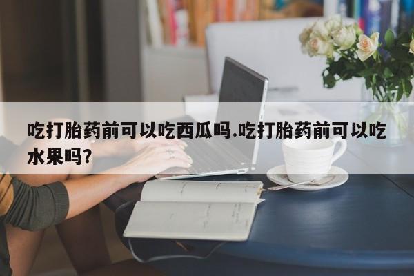 哪里可以买到打胎药吃打胎药前可以吃西瓜吗.吃打胎药前可以吃水果吗?