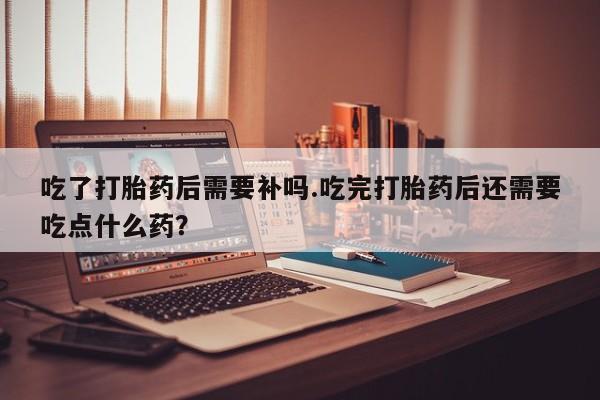 哪里可以买到打胎药吃了打胎药后需要补吗.吃完打胎药后还需要吃点什么药？