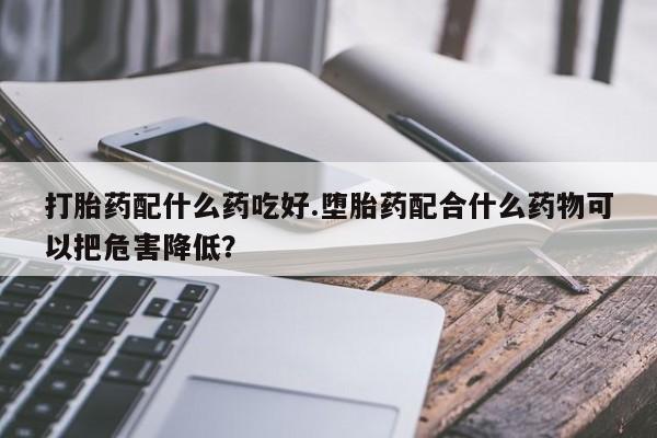 哪里可以买到打胎药打胎药配什么药吃好.堕胎药配合什么药物可以把危害降低?