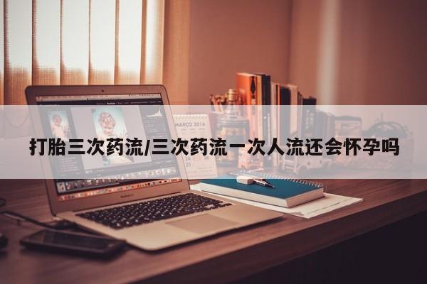 哪里可以买到打胎药打胎三次药流/三次药流一次人流还会怀孕吗