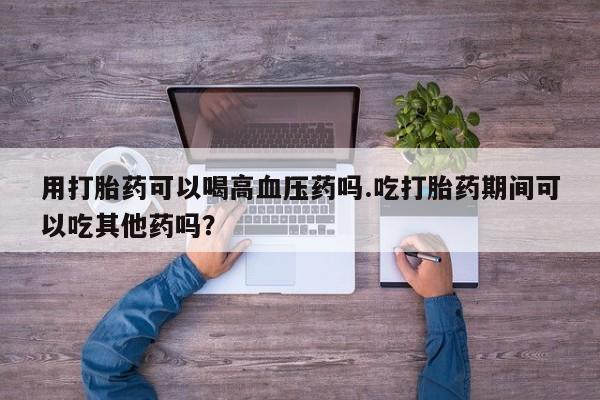 哪里可以买到打胎药用打胎药可以喝高血压药吗.吃打胎药期间可以吃其他药吗？